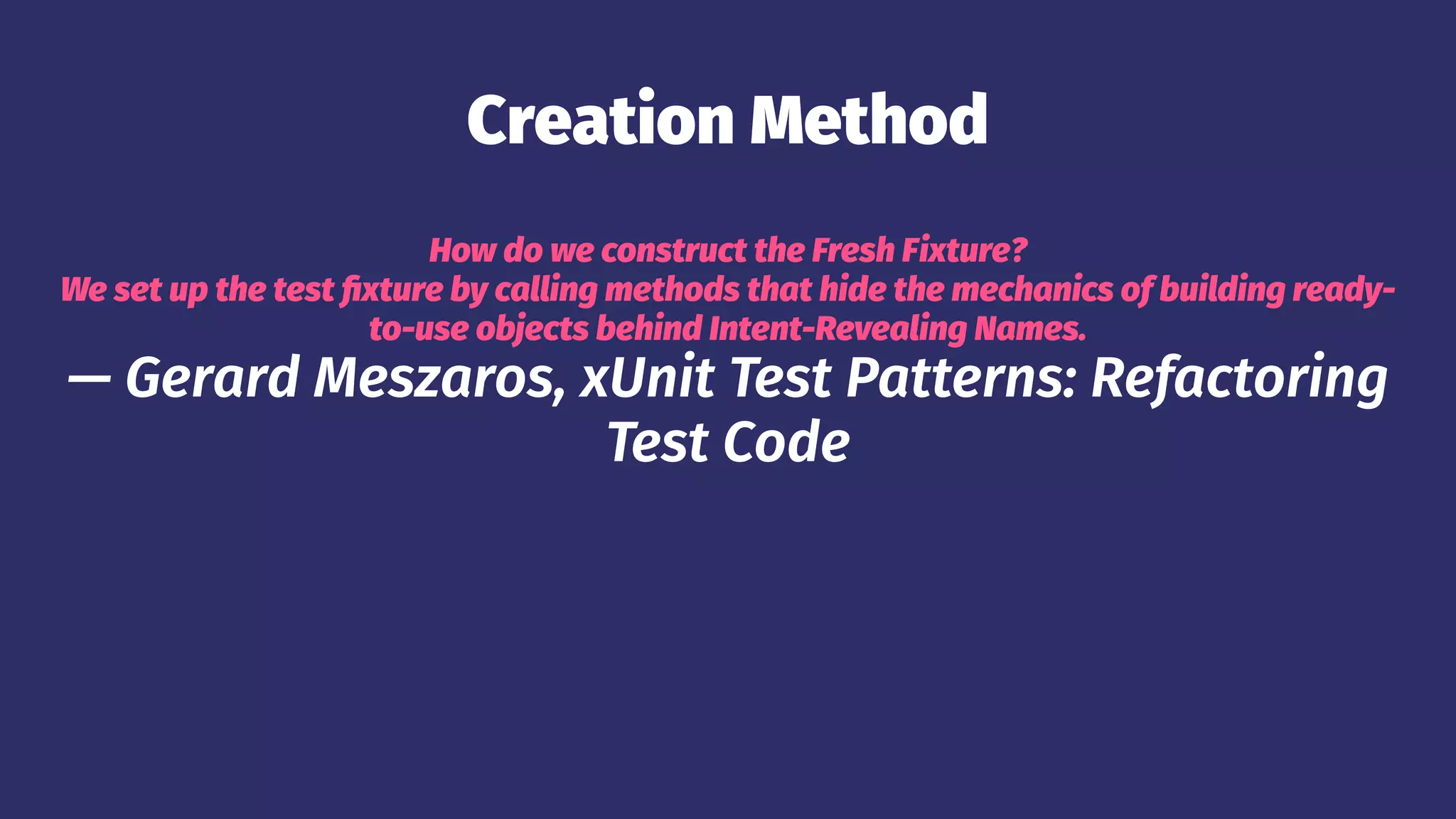 Creation Method
How do we construct the Fresh Fixture?
We set up the test fixture by calling methods that hide the mechanics of building ready-
to-use objects behind Intent-Revealing Names.
— Gerard Meszaros, xUnit Test Patterns: Refactoring
Test Code
 