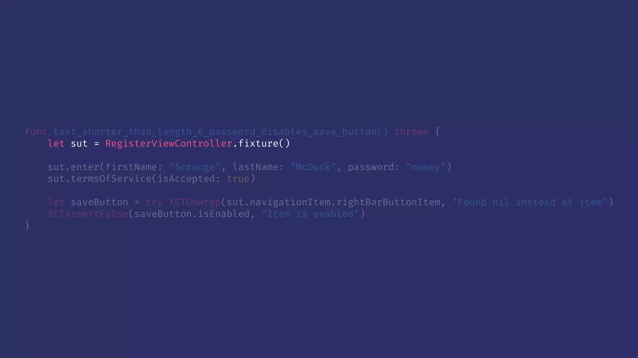 func test_shorter_than_length_6_password_disables_save_button() throws {
let sut = RegisterViewController.fixture()
sut.enter(firstName: "Scrooge", lastName: "McDuck", password: "money")
sut.termsOfService(isAccepted: true)
let saveButton = try XCTUnwrap(sut.navigationItem.rightBarButtonItem, "Found nil instead of item")
XCTAssertFalse(saveButton.isEnabled, "Item is enabled")
}
 