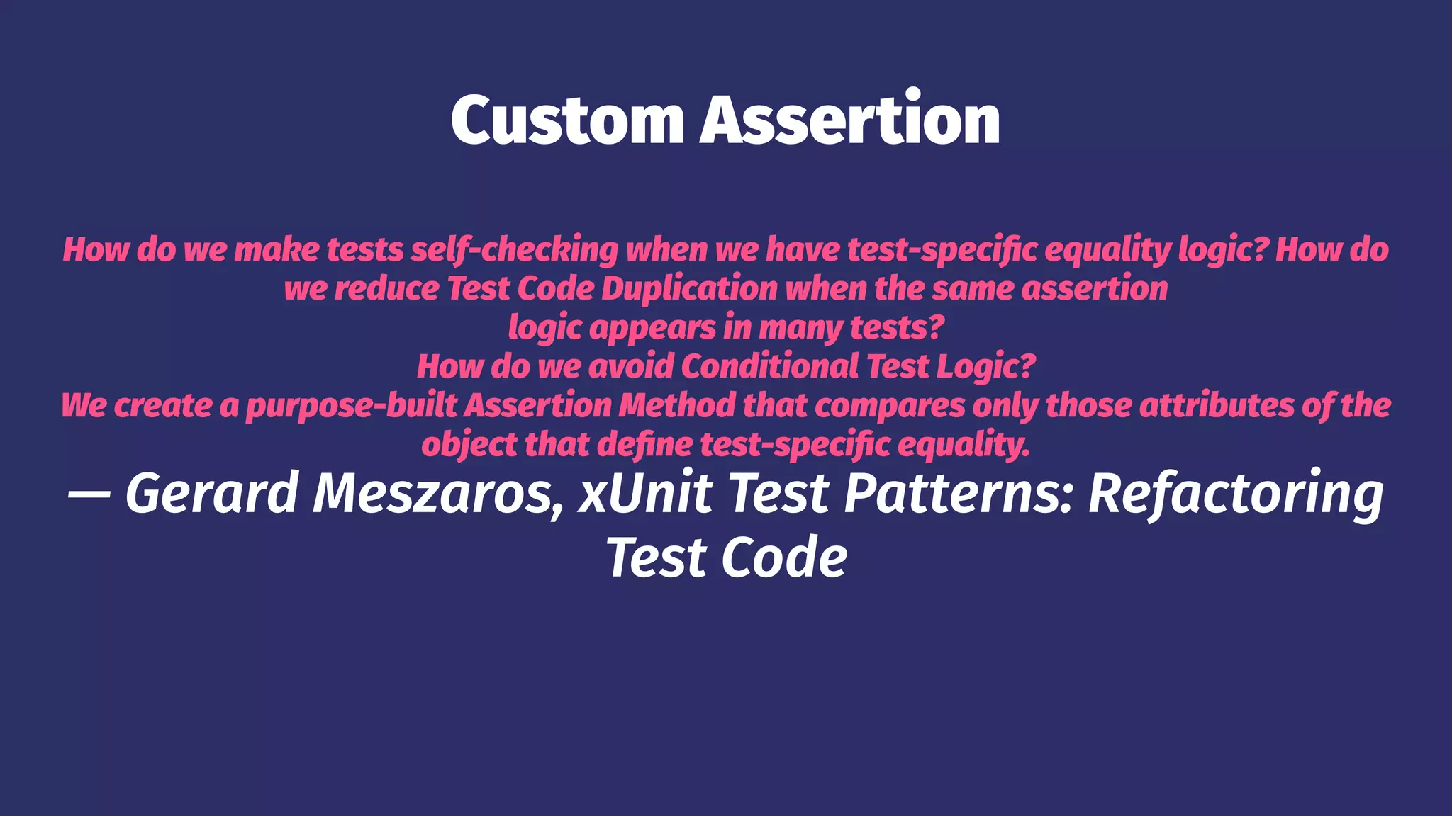 Custom Assertion
How do we make tests self-checking when we have test-specific equality logic? How do
we reduce Test Code Duplication when the same assertion
logic appears in many tests?
How do we avoid Conditional Test Logic?
We create a purpose-built Assertion Method that compares only those attributes of the
object that define test-specific equality.
— Gerard Meszaros, xUnit Test Patterns: Refactoring
Test Code
 