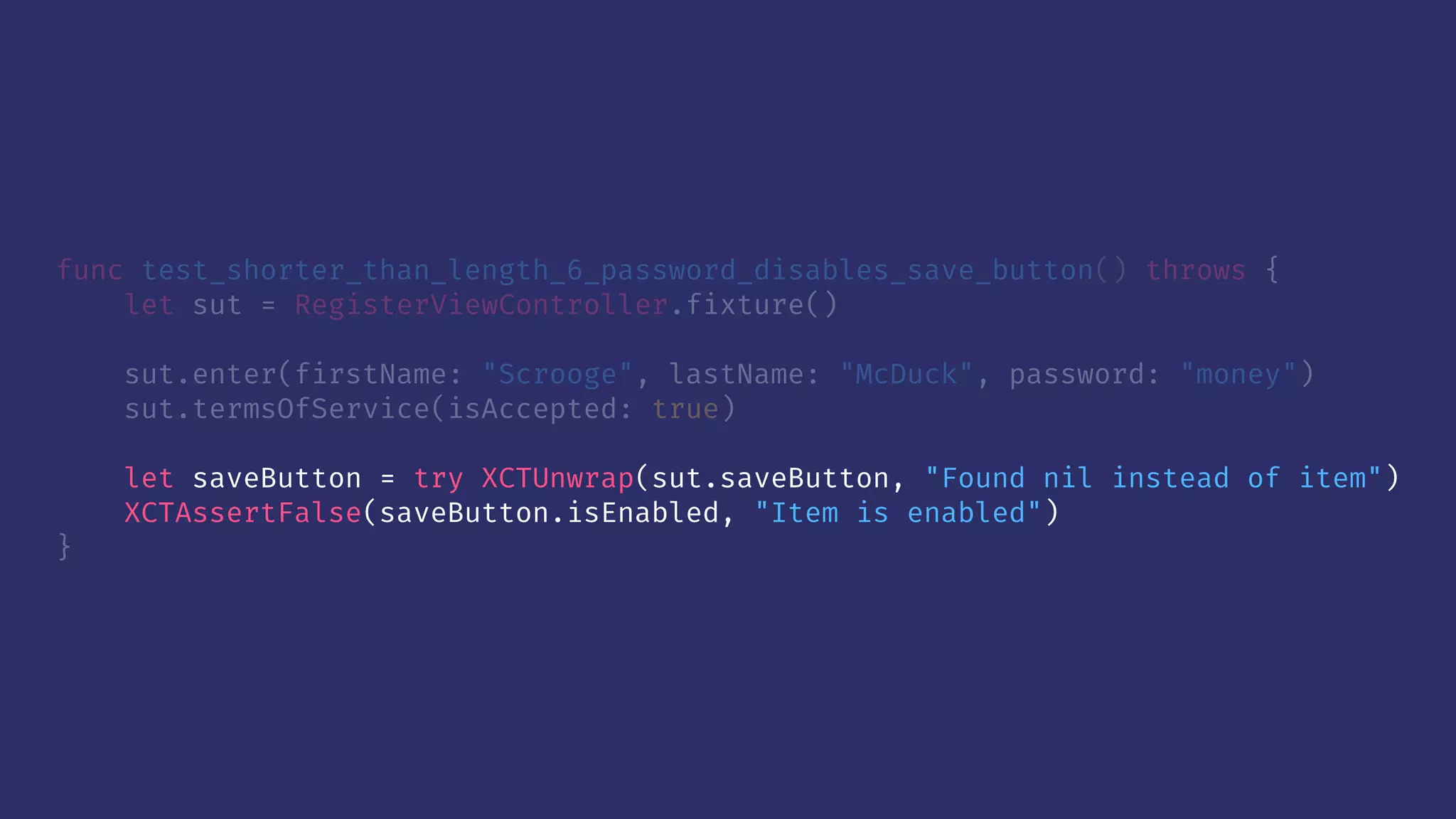 func test_shorter_than_length_6_password_disables_save_button() throws {
let sut = RegisterViewController.fixture()
sut.enter(firstName: "Scrooge", lastName: "McDuck", password: "money")
sut.termsOfService(isAccepted: true)
let saveButton = try XCTUnwrap(sut.saveButton, "Found nil instead of item")
XCTAssertFalse(saveButton.isEnabled, "Item is enabled")
}
 