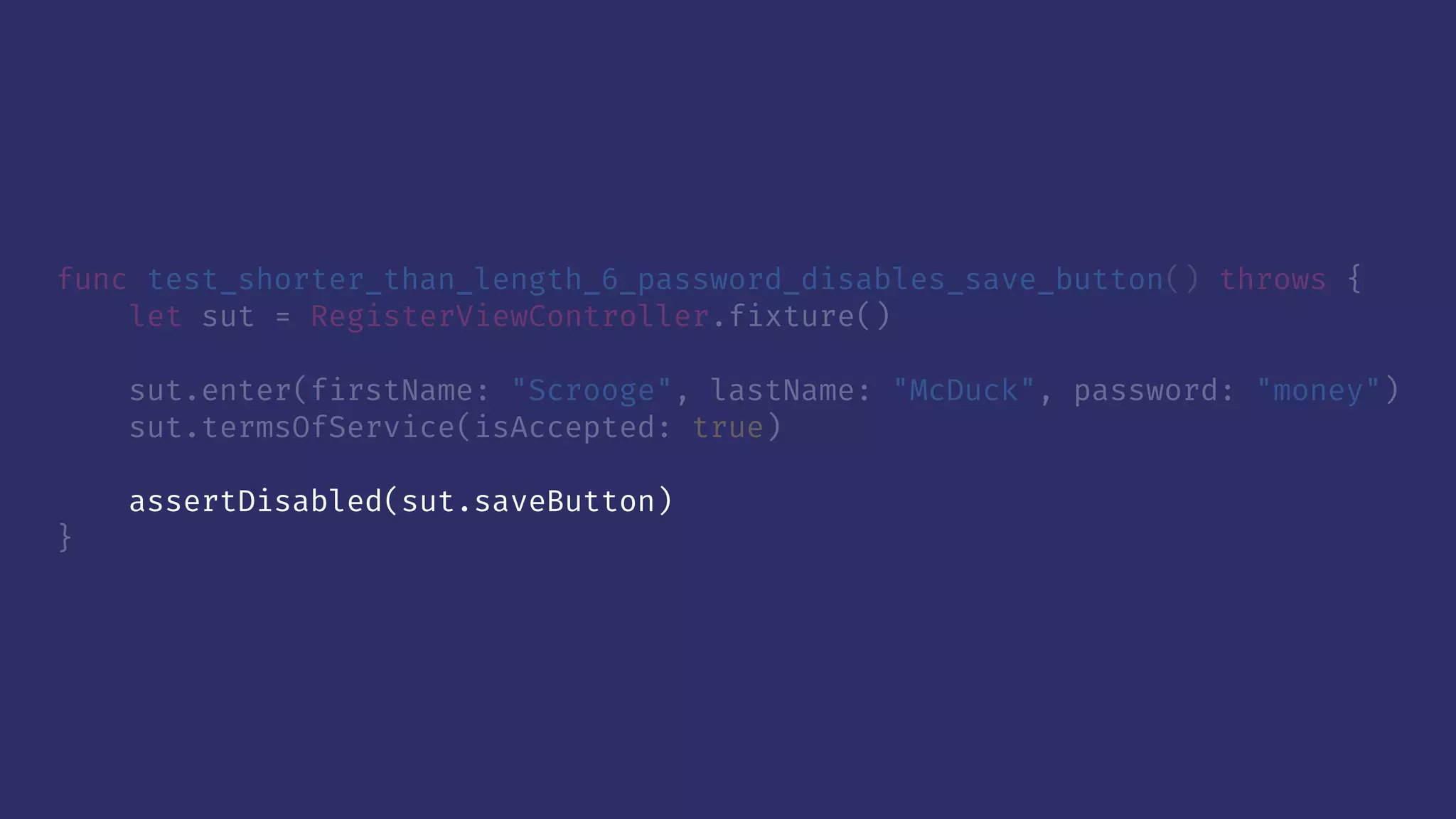 func test_shorter_than_length_6_password_disables_save_button() throws {
let sut = RegisterViewController.fixture()
sut.enter(firstName: "Scrooge", lastName: "McDuck", password: "money")
sut.termsOfService(isAccepted: true)
assertDisabled(sut.saveButton)
}
 