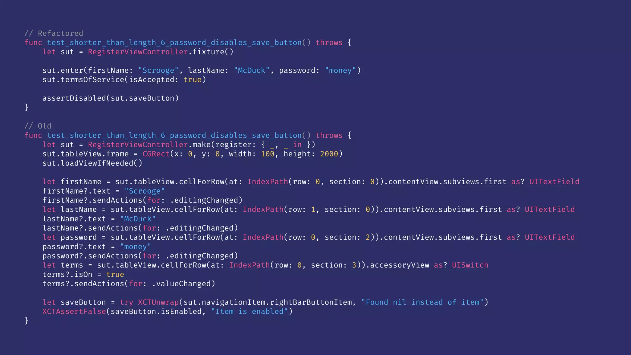 // Refactored
func test_shorter_than_length_6_password_disables_save_button() throws {
let sut = RegisterViewController.fixture()
sut.enter(firstName: "Scrooge", lastName: "McDuck", password: "money")
sut.termsOfService(isAccepted: true)
assertDisabled(sut.saveButton)
}
// Old
func test_shorter_than_length_6_password_disables_save_button() throws {
let sut = RegisterViewController.make(register: { _, _ in })
sut.tableView.frame = CGRect(x: 0, y: 0, width: 100, height: 2000)
sut.loadViewIfNeeded()
let firstName = sut.tableView.cellForRow(at: IndexPath(row: 0, section: 0)).contentView.subviews.first as? UITextField
firstName?.text = "Scrooge"
firstName?.sendActions(for: .editingChanged)
let lastName = sut.tableView.cellForRow(at: IndexPath(row: 1, section: 0)).contentView.subviews.first as? UITextField
lastName?.text = "McDuck"
lastName?.sendActions(for: .editingChanged)
let password = sut.tableView.cellForRow(at: IndexPath(row: 0, section: 2)).contentView.subviews.first as? UITextField
password?.text = "money"
password?.sendActions(for: .editingChanged)
let terms = sut.tableView.cellForRow(at: IndexPath(row: 0, section: 3)).accessoryView as? UISwitch
terms?.isOn = true
terms?.sendActions(for: .valueChanged)
let saveButton = try XCTUnwrap(sut.navigationItem.rightBarButtonItem, "Found nil instead of item")
XCTAssertFalse(saveButton.isEnabled, "Item is enabled")
}
 