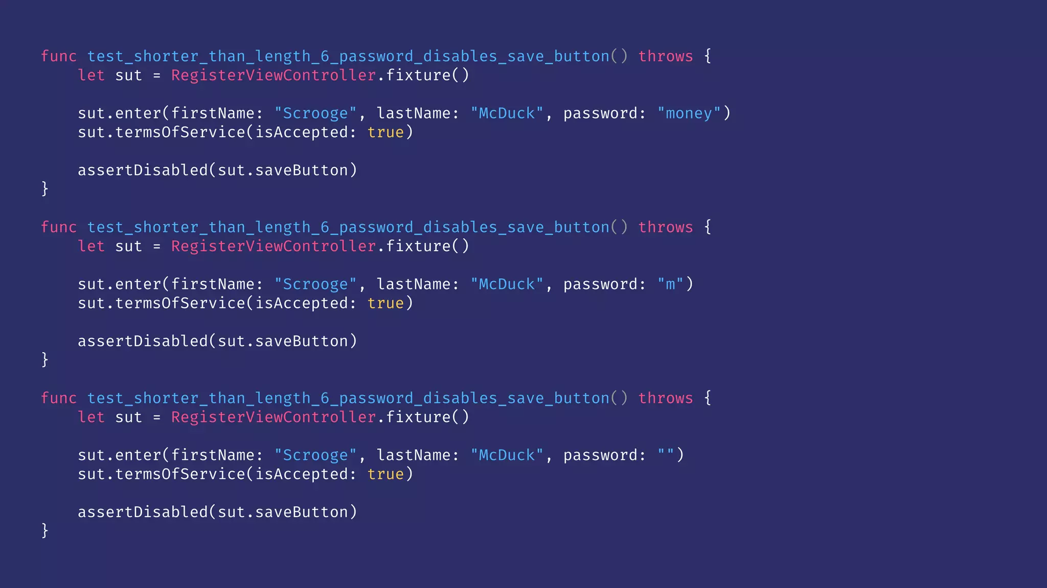 func test_shorter_than_length_6_password_disables_save_button() throws {
let sut = RegisterViewController.fixture()
sut.enter(firstName: "Scrooge", lastName: "McDuck", password: "money")
sut.termsOfService(isAccepted: true)
assertDisabled(sut.saveButton)
}
func test_shorter_than_length_6_password_disables_save_button() throws {
let sut = RegisterViewController.fixture()
sut.enter(firstName: "Scrooge", lastName: "McDuck", password: "m")
sut.termsOfService(isAccepted: true)
assertDisabled(sut.saveButton)
}
func test_shorter_than_length_6_password_disables_save_button() throws {
let sut = RegisterViewController.fixture()
sut.enter(firstName: "Scrooge", lastName: "McDuck", password: "")
sut.termsOfService(isAccepted: true)
assertDisabled(sut.saveButton)
}
 