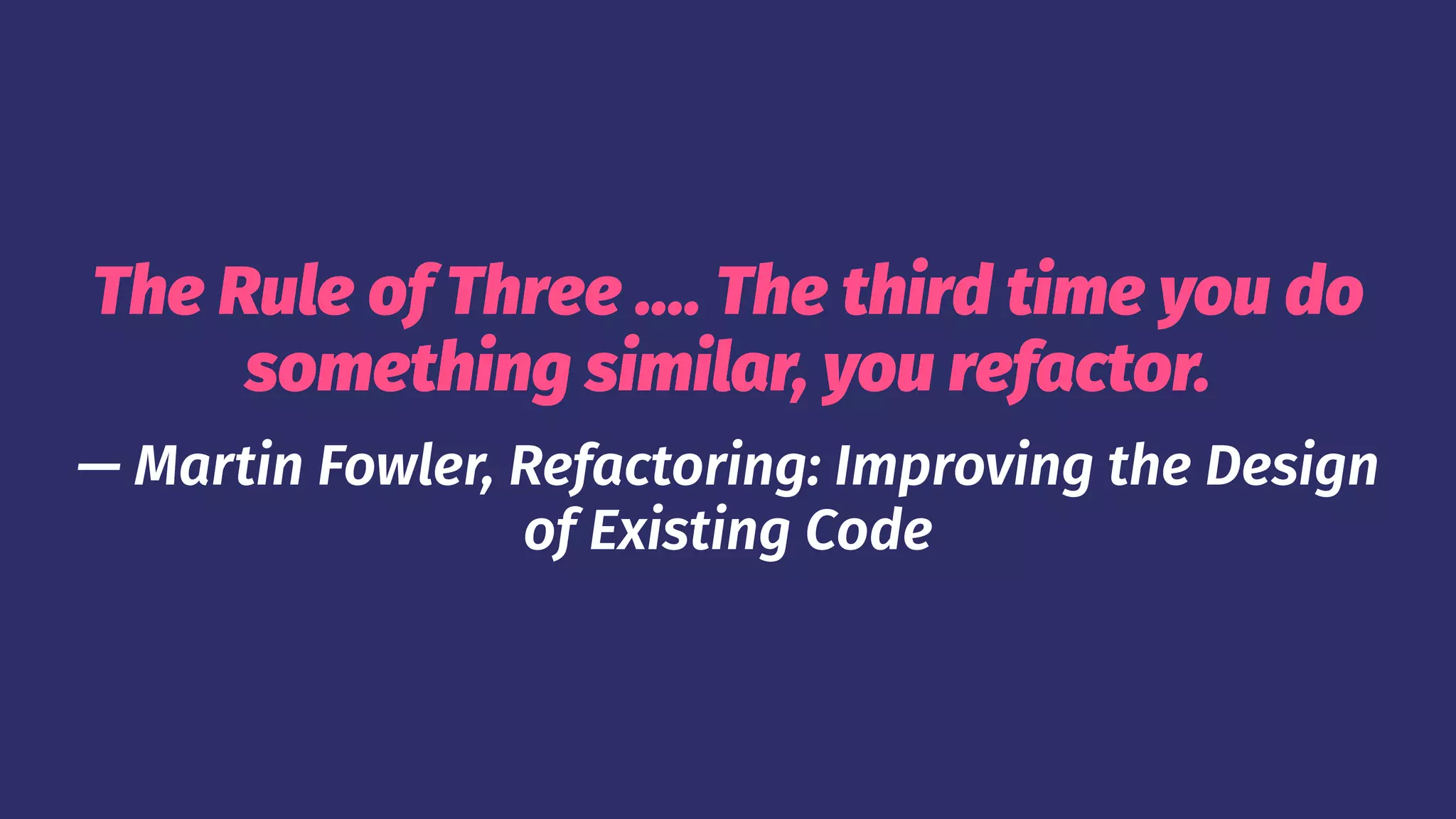 The Rule of Three .... The third time you do
something similar, you refactor.
— Martin Fowler, Refactoring: Improving the Design
of Existing Code
 
