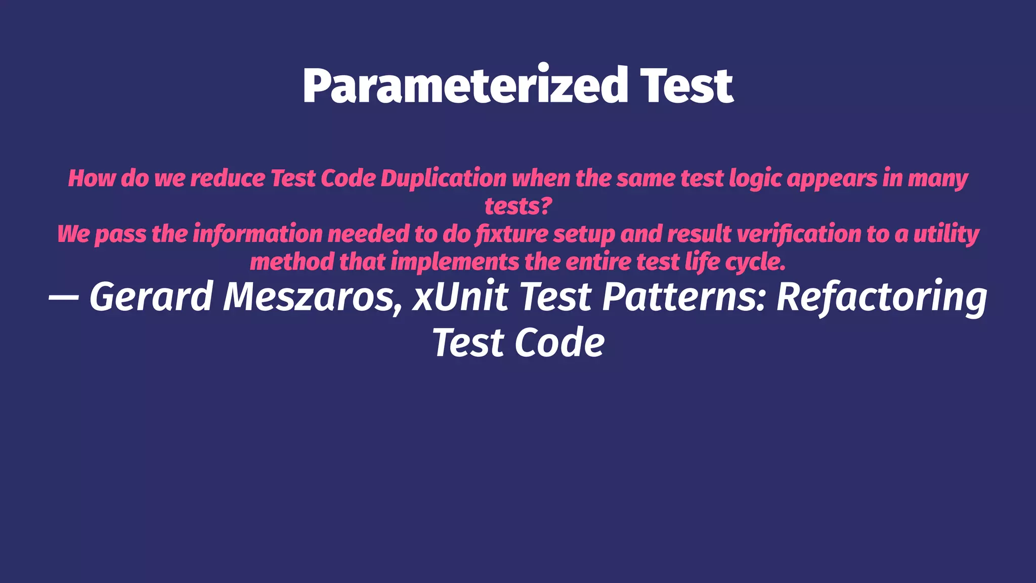 Parameterized Test
How do we reduce Test Code Duplication when the same test logic appears in many
tests?
We pass the information needed to do fixture setup and result verification to a utility
method that implements the entire test life cycle.
— Gerard Meszaros, xUnit Test Patterns: Refactoring
Test Code
 