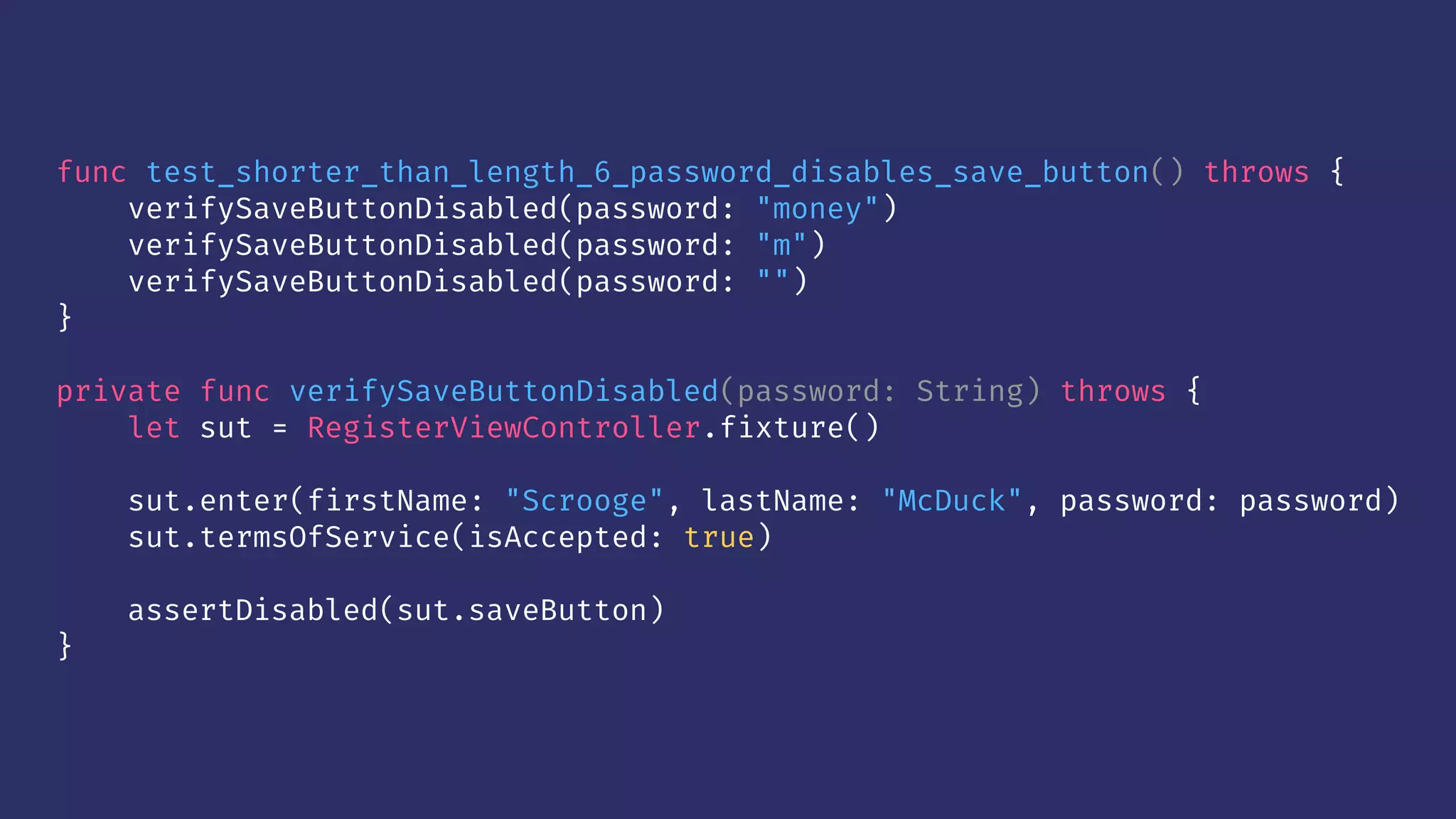 func test_shorter_than_length_6_password_disables_save_button() throws {
verifySaveButtonDisabled(password: "money")
verifySaveButtonDisabled(password: "m")
verifySaveButtonDisabled(password: "")
}
private func verifySaveButtonDisabled(password: String) throws {
let sut = RegisterViewController.fixture()
sut.enter(firstName: "Scrooge", lastName: "McDuck", password: password)
sut.termsOfService(isAccepted: true)
assertDisabled(sut.saveButton)
}
 