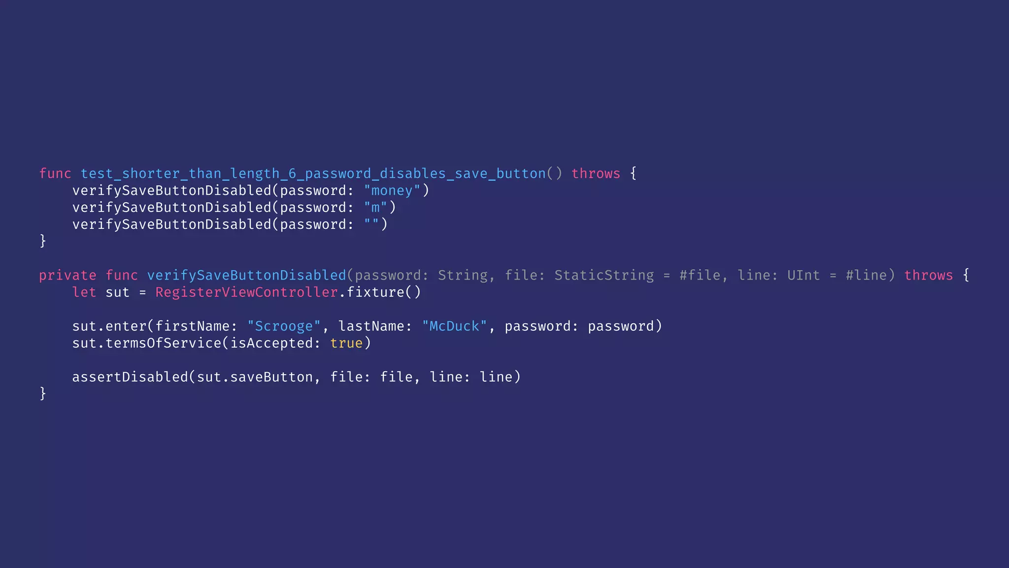 func test_shorter_than_length_6_password_disables_save_button() throws {
verifySaveButtonDisabled(password: "money")
verifySaveButtonDisabled(password: "m")
verifySaveButtonDisabled(password: "")
}
private func verifySaveButtonDisabled(password: String, file: StaticString = #file, line: UInt = #line) throws {
let sut = RegisterViewController.fixture()
sut.enter(firstName: "Scrooge", lastName: "McDuck", password: password)
sut.termsOfService(isAccepted: true)
assertDisabled(sut.saveButton, file: file, line: line)
}
 