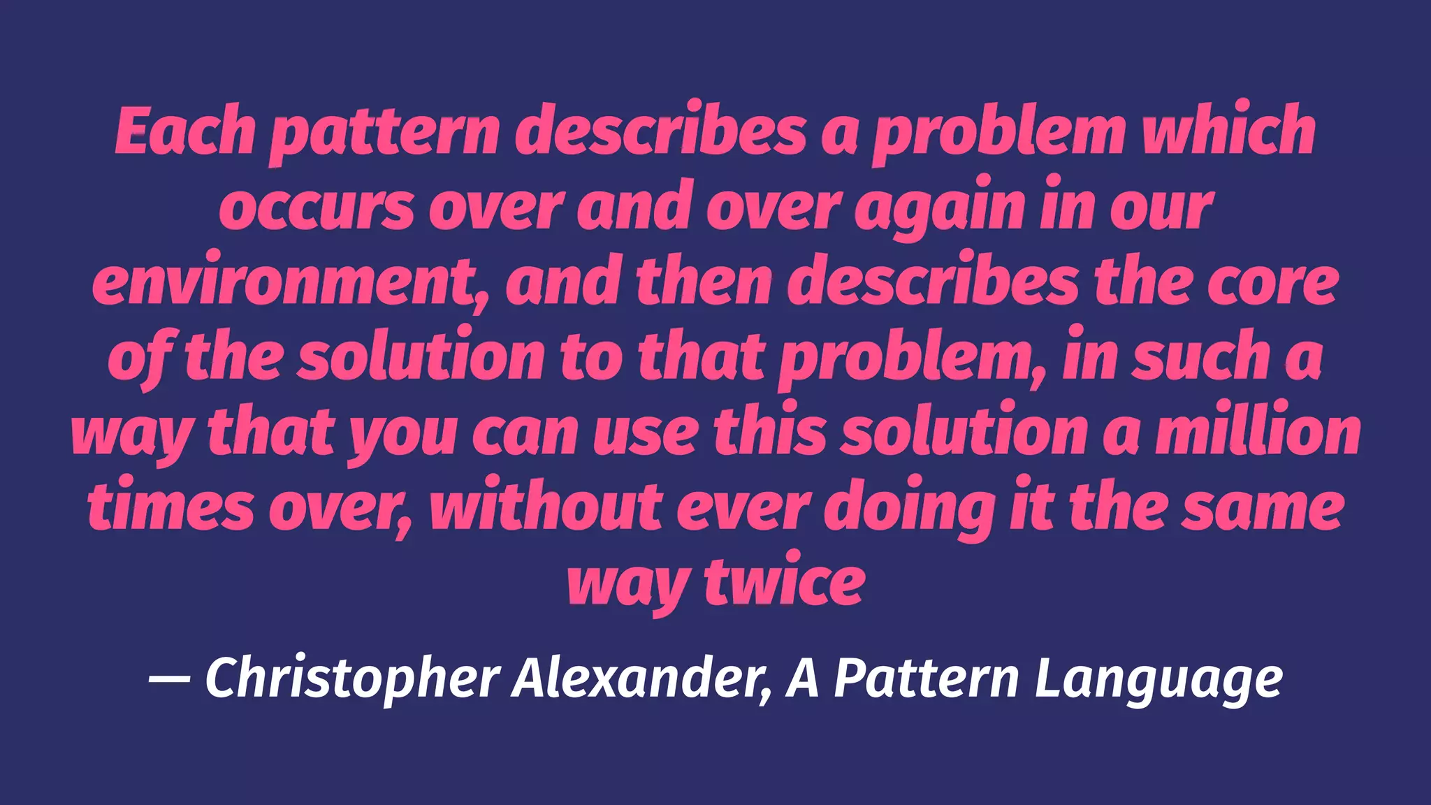 Each pattern describes a problem which
occurs over and over again in our
environment, and then describes the core
of the solution to that problem, in such a
way that you can use this solution a million
times over, without ever doing it the same
way twice
— Christopher Alexander, A Pattern Language
 