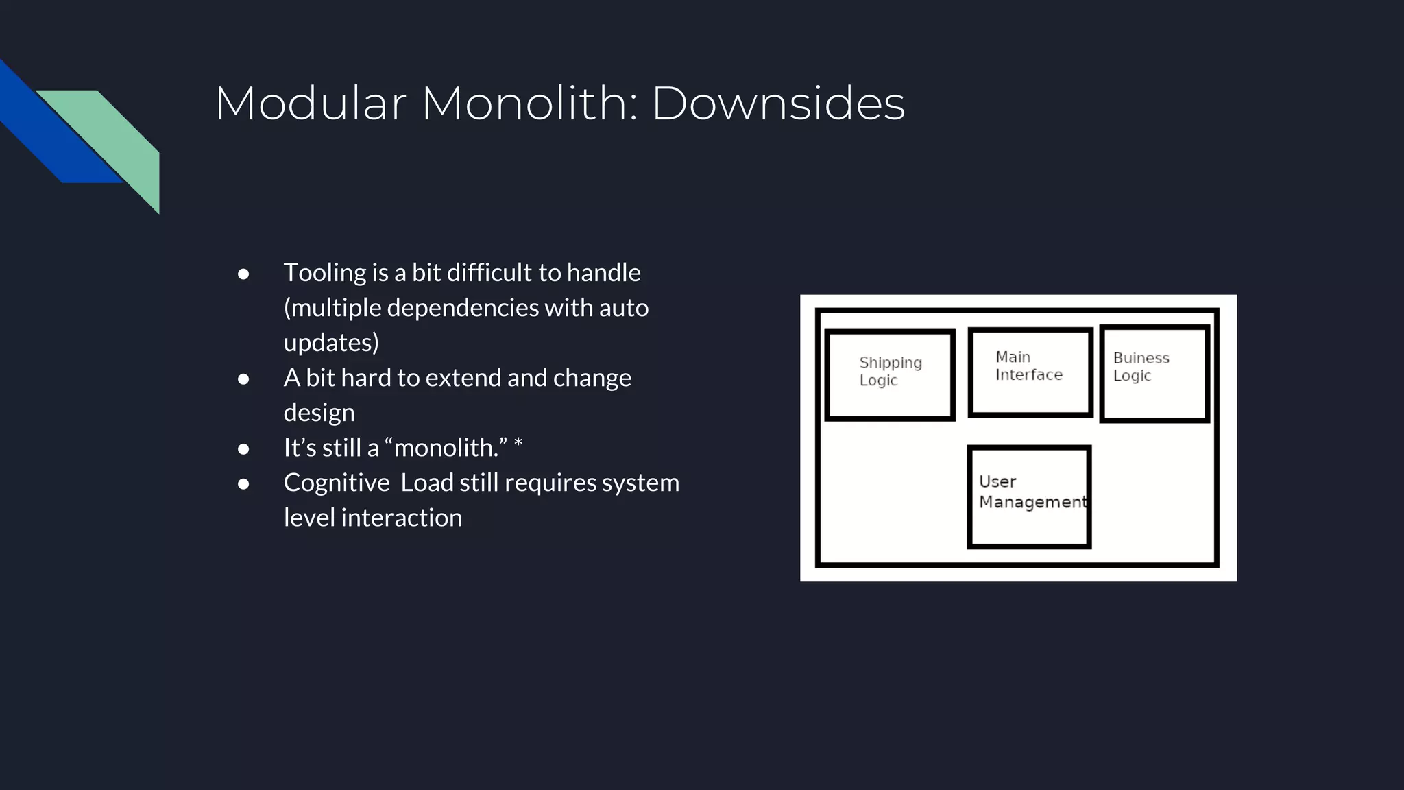 Modular Monolith: Downsides
● Tooling is a bit difficult to handle
(multiple dependencies with auto
updates)
● A bit hard to extend and change
design
● It’s still a “monolith.” *
● Cognitive Load still requires system
level interaction
 