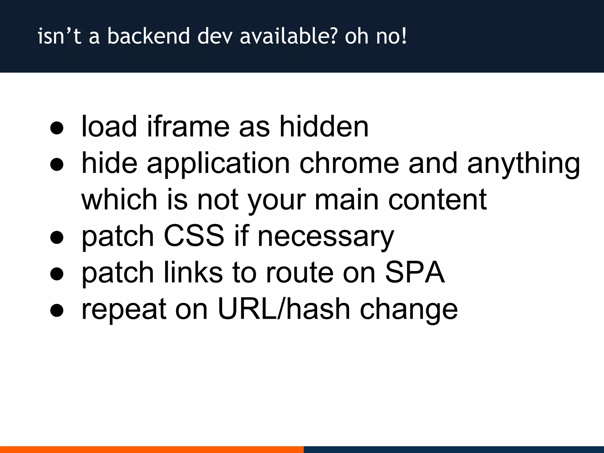 isn’t a backend dev available? oh no!
● load iframe as hidden
● hide application chrome and anything
which is not your main content
● patch CSS if necessary
● patch links to route on SPA
● repeat on URL/hash change
 