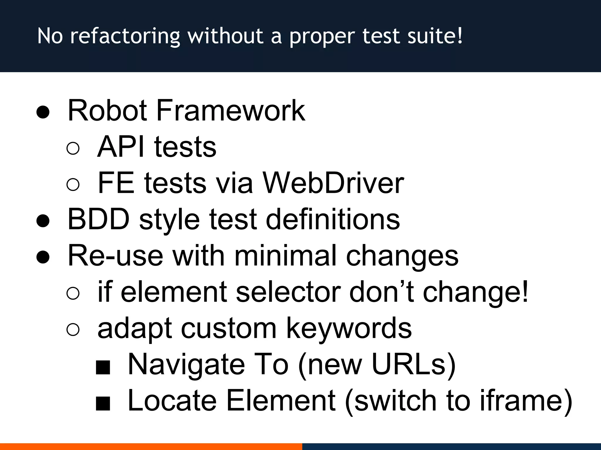 No refactoring without a proper test suite!
● Robot Framework
○ API tests
○ FE tests via WebDriver
● BDD style test definitions
● Re-use with minimal changes
○ if element selector don’t change!
○ adapt custom keywords
■ Navigate To (new URLs)
■ Locate Element (switch to iframe)
 