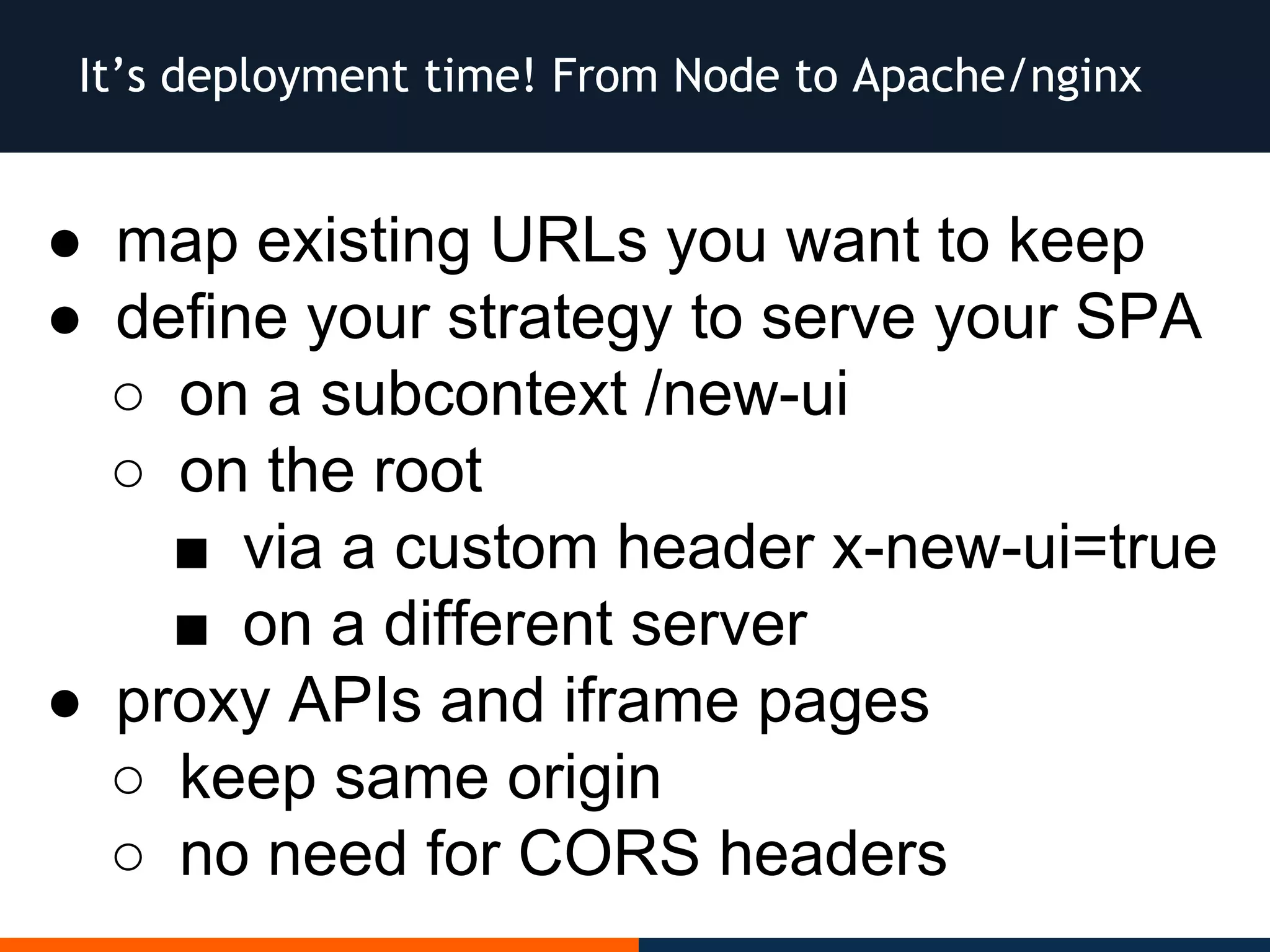 ● map existing URLs you want to keep
● define your strategy to serve your SPA
○ on a subcontext /new-ui
○ on the root
■ via a custom header x-new-ui=true
■ on a different server
● proxy APIs and iframe pages
○ keep same origin
○ no need for CORS headers
It’s deployment time! From Node to Apache/nginx
 