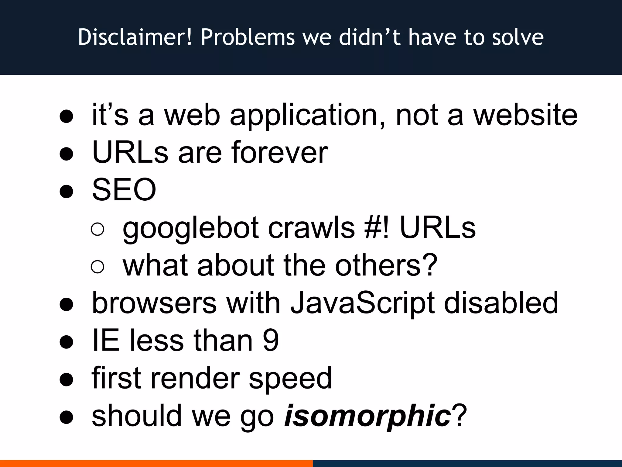 Disclaimer! Problems we didn’t have to solve
● it’s a web application, not a website
● URLs are forever
● SEO
○ googlebot crawls #! URLs
○ what about the others?
● browsers with JavaScript disabled
● IE less than 9
● first render speed
● should we go isomorphic?
 