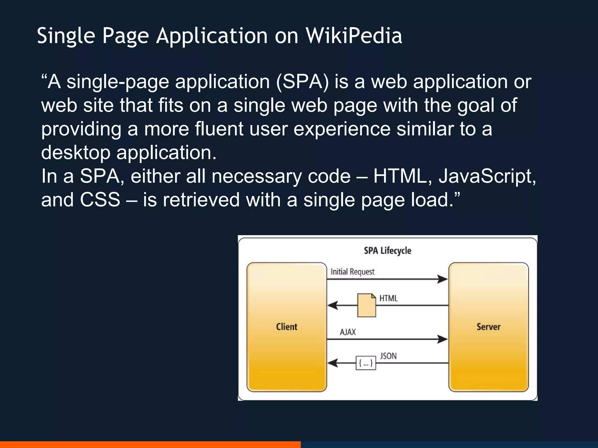 “A single-page application (SPA) is a web application or
web site that fits on a single web page with the goal of
providing a more fluent user experience similar to a
desktop application.
In a SPA, either all necessary code – HTML, JavaScript,
and CSS – is retrieved with a single page load.”
Single Page Application on WikiPedia
 