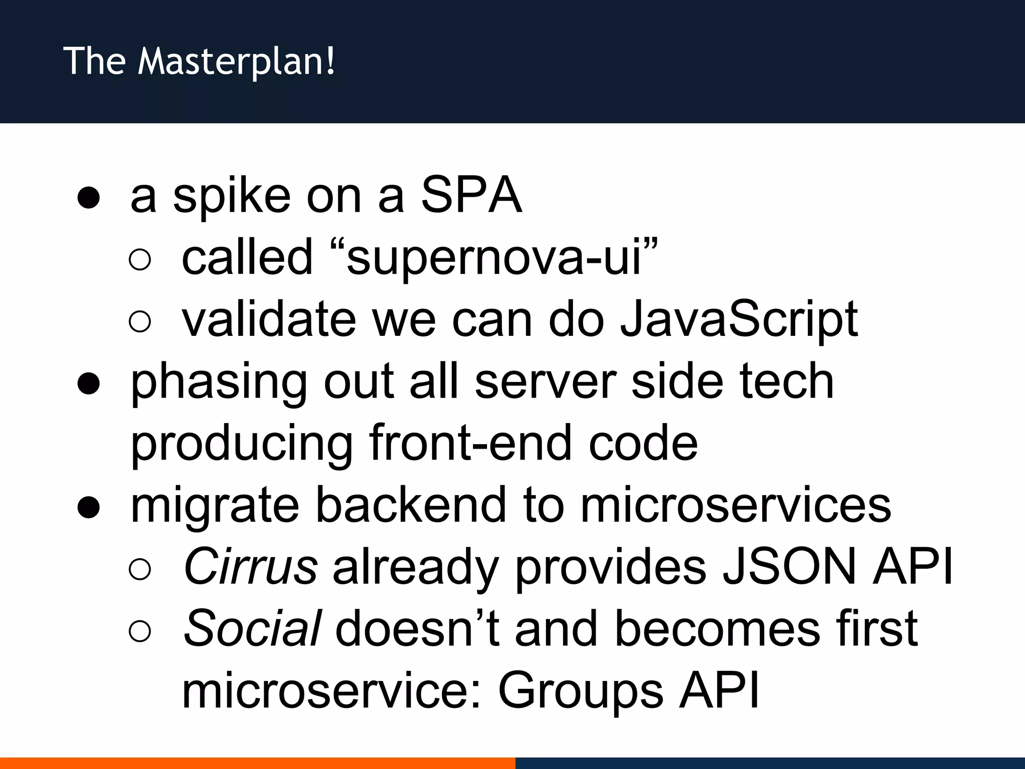 The Masterplan!
● a spike on a SPA
○ called “supernova-ui”
○ validate we can do JavaScript
● phasing out all server side tech
producing front-end code
● migrate backend to microservices
○ Cirrus already provides JSON API
○ Social doesn’t and becomes first
microservice: Groups API
 