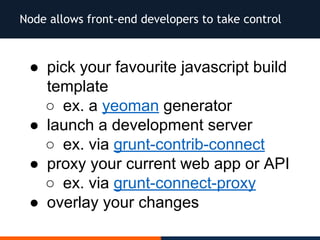 Node allows front-end developers to take control
● pick your favourite javascript build
template
○ ex. a yeoman generator
● launch a development server
○ ex. via grunt-contrib-connect
● proxy your current web app or API
○ ex. via grunt-connect-proxy
● overlay your changes
 