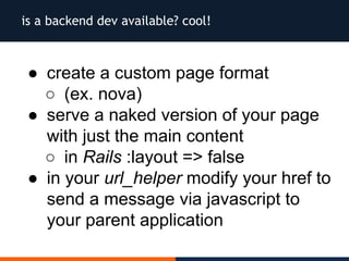 is a backend dev available? cool!
● create a custom page format
○ (ex. nova)
● serve a naked version of your page
with just the main content
○ in Rails :layout => false
● in your url_helper modify your href to
send a message via javascript to
your parent application
 