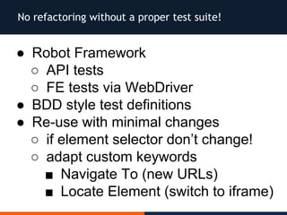No refactoring without a proper test suite!
● Robot Framework
○ API tests
○ FE tests via WebDriver
● BDD style test definitions
● Re-use with minimal changes
○ if element selector don’t change!
○ adapt custom keywords
■ Navigate To (new URLs)
■ Locate Element (switch to iframe)
 
