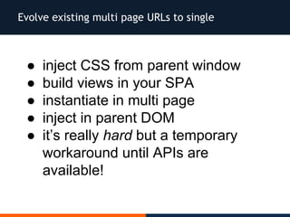 Evolve existing multi page URLs to single
● inject CSS from parent window
● build views in your SPA
● instantiate in multi page
● inject in parent DOM
● it’s really hard but a temporary
workaround until APIs are
available!
 