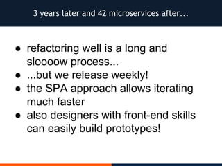 3 years later and 42 microservices after...
● refactoring well is a long and
sloooow process...
● ...but we release weekly!
● the SPA approach allows iterating
much faster
● also designers with front-end skills
can easily build prototypes!
 