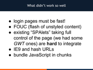 What didn’t work so well
● login pages must be fast!
● FOUC (flash of unstyled content)
● existing “SPAlets” taking full
control of the page (we had some
GWT ones) are hard to integrate
● IE9 and hash URLs
● bundle JavaScript in chunks
 
