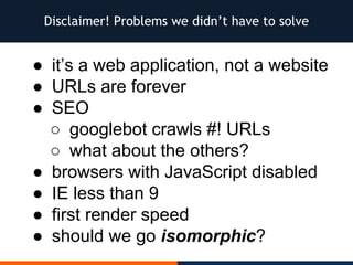 Disclaimer! Problems we didn’t have to solve
● it’s a web application, not a website
● URLs are forever
● SEO
○ googlebot crawls #! URLs
○ what about the others?
● browsers with JavaScript disabled
● IE less than 9
● first render speed
● should we go isomorphic?
 