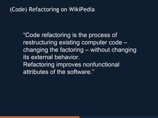 “Code refactoring is the process of
restructuring existing computer code –
changing the factoring – without changing
its external behavior.
Refactoring improves nonfunctional
attributes of the software.”
(Code) Refactoring on WikiPedia
 