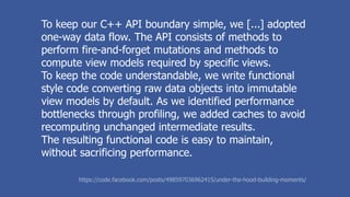 To keep our C++ API boundary simple, we [...] adopted
one-way data flow. The API consists of methods to
perform fire-and-forget mutations and methods to
compute view models required by specific views.
To keep the code understandable, we write functional
style code converting raw data objects into immutable
view models by default. As we identified performance
bottlenecks through profiling, we added caches to avoid
recomputing unchanged intermediate results.
The resulting functional code is easy to maintain,
without sacrificing performance.
https://code.facebook.com/posts/498597036962415/under-the-hood-building-moments/
 
