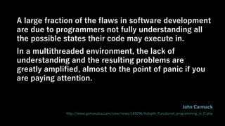A large fraction of the flaws in software development
are due to programmers not fully understanding all
the possible states their code may execute in.
In a multithreaded environment, the lack of
understanding and the resulting problems are
greatly amplified, almost to the point of panic if you
are paying attention.
John Carmack
http://www.gamasutra.com/view/news/169296/Indepth_Functional_programming_in_C.php
 
