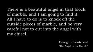 There is a beautiful angel in that block
of marble, and I am going to find it.
All I have to do is to knock off the
outside pieces of marble, and be very
careful not to cut into the angel with
my chisel.
George F Pentecost
"The Angel in the Marble"
 