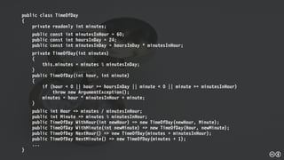 public class TimeOfDay
{
private readonly int minutes;
public const int minutesInHour = 60;
public const int hoursInDay = 24;
public const int minutesInDay = hoursInDay * minutesInHour;
private TimeOfDay(int minutes)
{
this.minutes = minutes % minutesInDay;
}
public TimeOfDay(int hour, int minute)
{
if (hour < 0 || hour >= hoursInDay || minute < 0 || minute >= minutesInHour)
throw new ArgumentException();
minutes = hour * minutesInHour + minute;
}
public int Hour => minutes / minutesInHour;
public int Minute => minutes % minutesInHour;
public TimeOfDay WithHour(int newHour) => new TimeOfDay(newHour, Minute);
public TimeOfDay WithMinute(int newMinute) => new TimeOfDay(Hour, newMinute);
public TimeOfDay NextHour() => new TimeOfDay(minutes + minutesInHour);
public TimeOfDay NextMinute() => new TimeOfDay(minutes + 1);
...
}
 