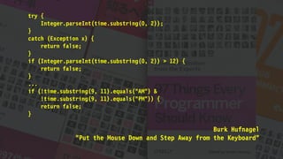 try {
Integer.parseInt(time.substring(0, 2));
}
catch (Exception x) {
return false;
}
if (Integer.parseInt(time.substring(0, 2)) > 12) {
return false;
}
...
if (!time.substring(9, 11).equals("AM") &
!time.substring(9, 11).equals("PM")) {
return false;
}
Burk Hufnagel
"Put the Mouse Down and Step Away from the Keyboard"
 
