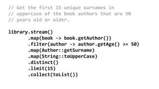 // Get the first 15 unique surnames in
// uppercase of the book authors that are 50
// years old or older.
library.stream()
.map(book -> book.getAuthor())
.filter(author -> author.getAge() >= 50)
.map(Author::getSurname)
.map(String::toUpperCase)
.distinct()
.limit(15)
.collect(toList())
 