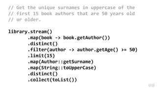 // Get the unique surnames in uppercase of the
// first 15 book authors that are 50 years old
// or older.
library.stream()
.map(book -> book.getAuthor())
.distinct()
.filter(author -> author.getAge() >= 50)
.limit(15)
.map(Author::getSurname)
.map(String::toUpperCase)
.distinct()
.collect(toList())
 