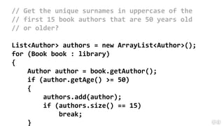 // Get the unique surnames in uppercase of the
// first 15 book authors that are 50 years old
// or older?
List<Author> authors = new ArrayList<Author>();
for (Book book : library)
{
Author author = book.getAuthor();
if (author.getAge() >= 50)
{
authors.add(author);
if (authors.size() == 15)
break;
}
 