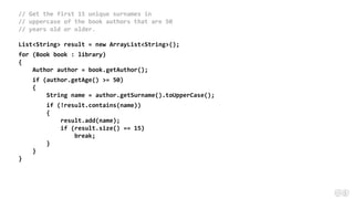 // Get the first 15 unique surnames in
// uppercase of the book authors that are 50
// years old or older.
List<String> result = new ArrayList<String>();
for (Book book : library)
{
Author author = book.getAuthor();
if (author.getAge() >= 50)
{
String name = author.getSurname().toUpperCase();
if (!result.contains(name))
{
result.add(name);
if (result.size() == 15)
break;
}
}
}
 