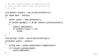 // Get the unique surnames in uppercase of the
// first 15 book authors that are 50 years old
// or older.
List<Author> authors = new ArrayList<Author>();
for (Book book : library)
{
Author author = book.getAuthor();
if (author.getAge() >= 50 && !authors.contains(author))
{
authors.add(author);
if (authors.size() == 15)
break;
}
}
List<String> result = new ArrayList<String>();
for(Author author : authors)
{
String name = author.getSurname().toUpperCase();
if (!result.contains(name))
result.add(name);
}
 