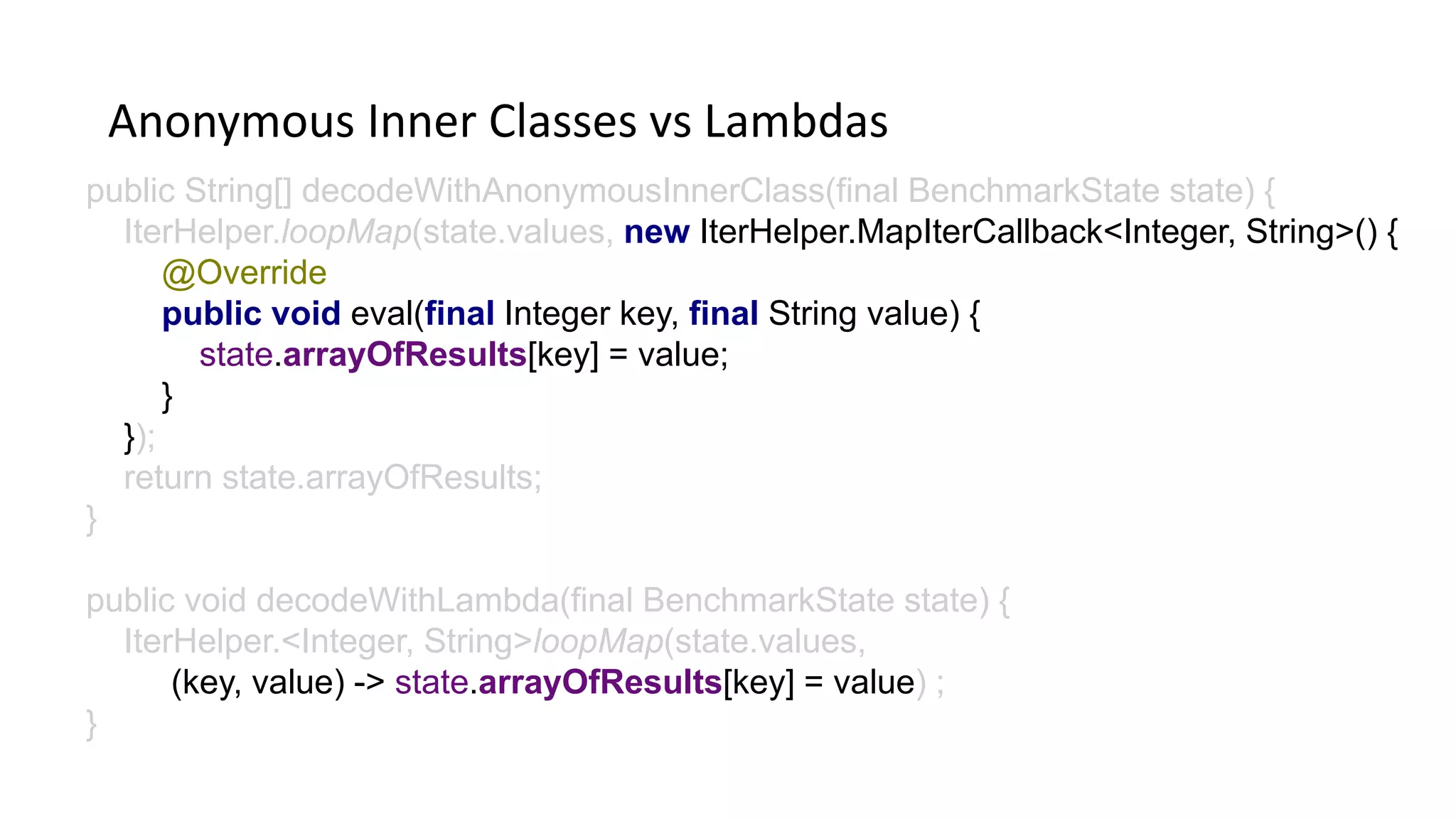 Anonymous Inner Classes vs Lambdas
public String[] decodeWithAnonymousInnerClass(final BenchmarkState state) {
IterHelper.loopMap(state.values, new IterHelper.MapIterCallback<Integer, String>() {
@Override
public void eval(final Integer key, final String value) {
state.arrayOfResults[key] = value;
}
});
return state.arrayOfResults;
}
public void decodeWithLambda(final BenchmarkState state) {
IterHelper.<Integer, String>loopMap(state.values,
(key, value) -> state.arrayOfResults[key] = value) ;
}
 