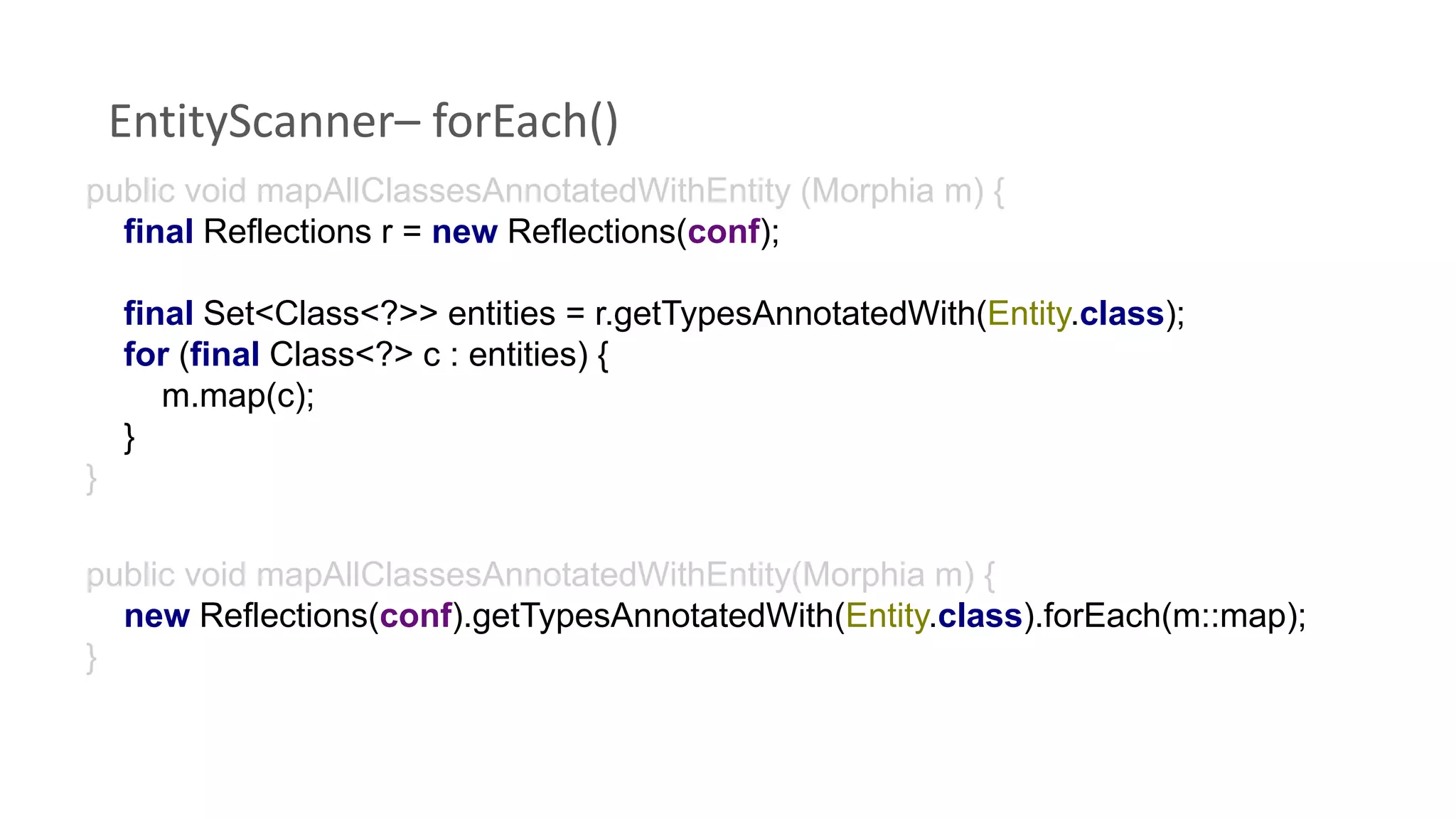 EntityScanner– forEach()
public void mapAllClassesAnnotatedWithEntity (Morphia m) {
final Reflections r = new Reflections(conf);
final Set<Class<?>> entities = r.getTypesAnnotatedWith(Entity.class);
for (final Class<?> c : entities) {
m.map(c);
}
}
public void mapAllClassesAnnotatedWithEntity(Morphia m) {
new Reflections(conf).getTypesAnnotatedWith(Entity.class).forEach(m::map);
}
 