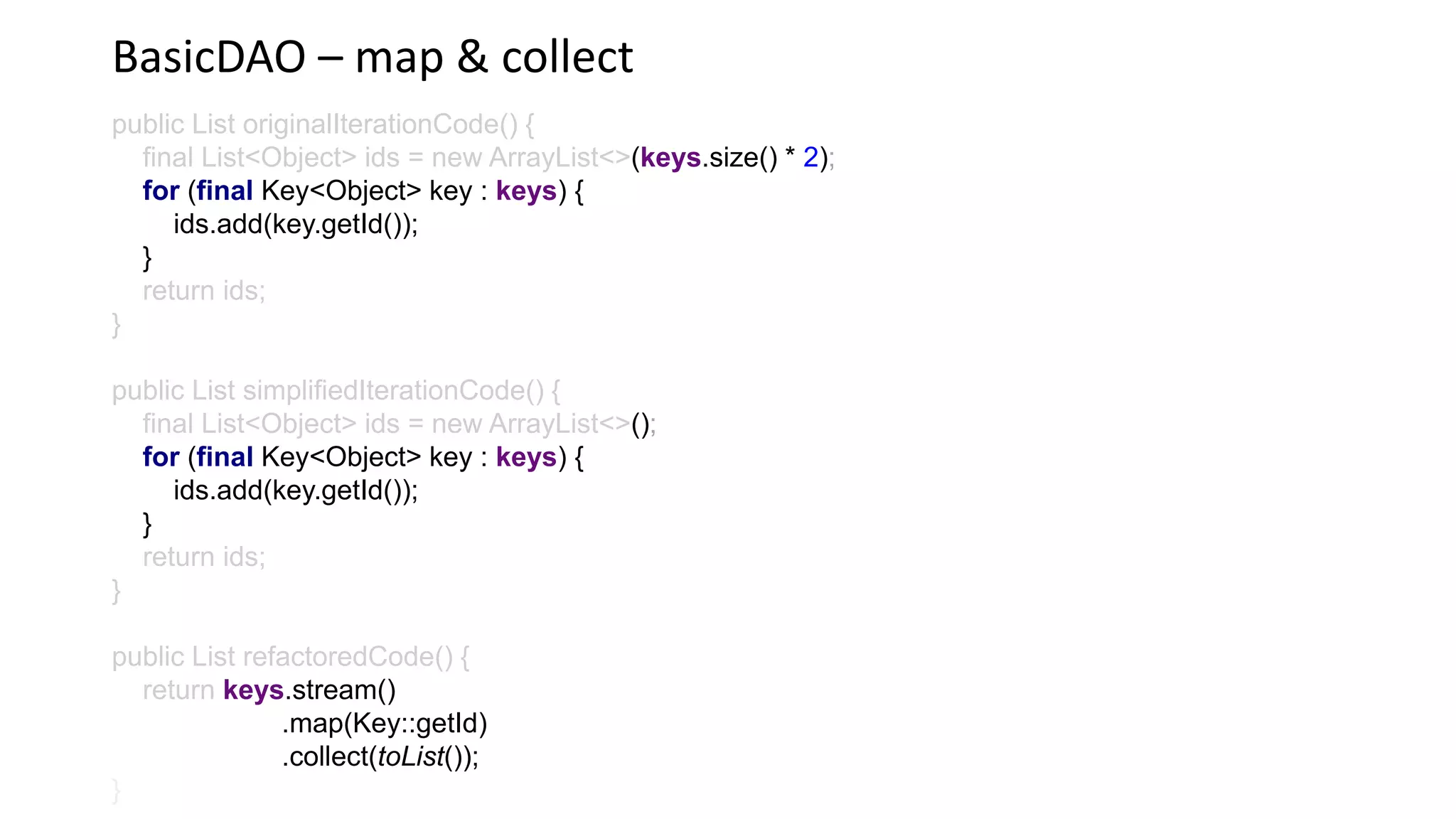 BasicDAO – map & collect
public List originalIterationCode() {
final List<Object> ids = new ArrayList<>(keys.size() * 2)
for (final Key<Object> key : keys) {
ids.add(key.getId());
}
return ids;
}
public List simplifiedIterationCode() {
final List<Object> ids = new ArrayList<>()
for (final Key<Object> key : keys) {
ids.add(key.getId());
}
return ids;
}
public List refactoredCode() {
return keys.stream()
.map(Key::getId)
.collect(toList());
 