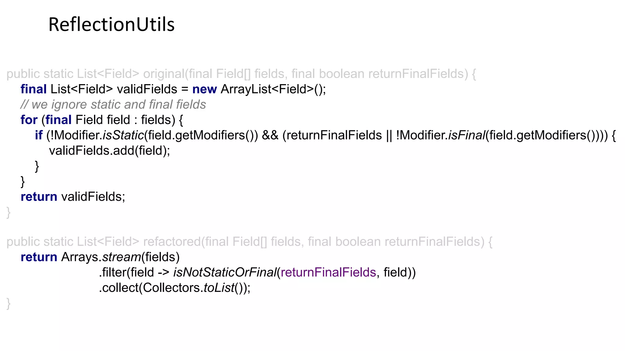 ReflectionUtils
public static List<Field> original(final Field[] fields, final boolean returnFinalFields) {
final List<Field> validFields = new ArrayList<Field>();
// we ignore static and final fields
for (final Field field : fields) {
if (!Modifier.isStatic(field.getModifiers()) && (returnFinalFields || !Modifier.isFinal(field.getModifiers()))) {
validFields.add(field);
}
}
return validFields;
}
public static List<Field> refactored(final Field[] fields, final boolean returnFinalFields) {
return Arrays.stream(fields)
.filter(field -> isNotStaticOrFinal(returnFinalFields, field))
.collect(Collectors.toList());
}
 