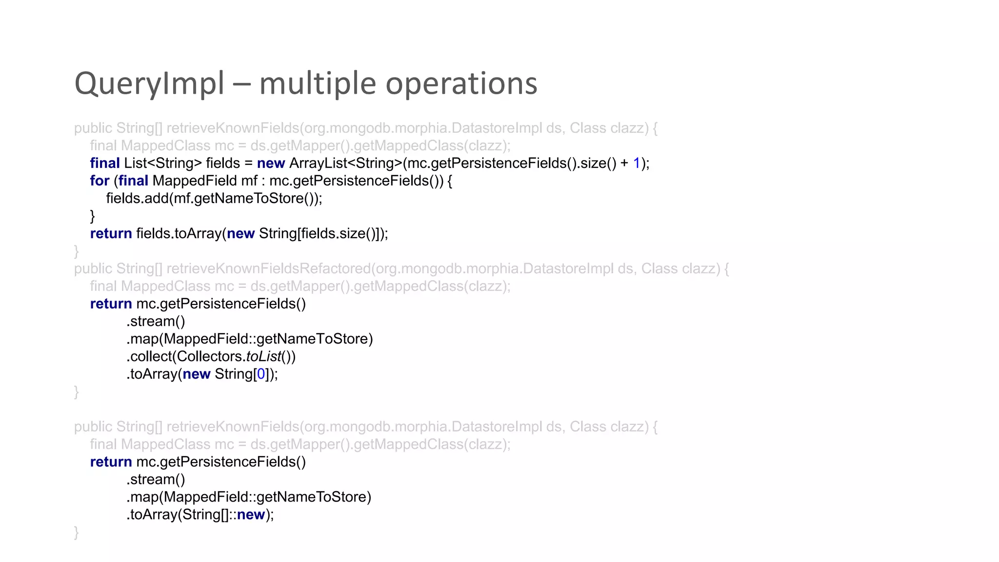 QueryImpl – multiple operations
public String[] retrieveKnownFields(org.mongodb.morphia.DatastoreImpl ds, Class clazz) {
final MappedClass mc = ds.getMapper().getMappedClass(clazz);
final List<String> fields = new ArrayList<String>(mc.getPersistenceFields().size() + 1);
for (final MappedField mf : mc.getPersistenceFields()) {
fields.add(mf.getNameToStore());
}
return fields.toArray(new String[fields.size()]);
}
public String[] retrieveKnownFieldsRefactored(org.mongodb.morphia.DatastoreImpl ds, Class clazz) {
final MappedClass mc = ds.getMapper().getMappedClass(clazz);
return mc.getPersistenceFields()
.stream()
.map(MappedField::getNameToStore)
.collect(Collectors.toList())
.toArray(new String[0]);
}
public String[] retrieveKnownFields(org.mongodb.morphia.DatastoreImpl ds, Class clazz) {
final MappedClass mc = ds.getMapper().getMappedClass(clazz);
return mc.getPersistenceFields()
.stream()
.map(MappedField::getNameToStore)
.toArray(String[]::new);
}
 
