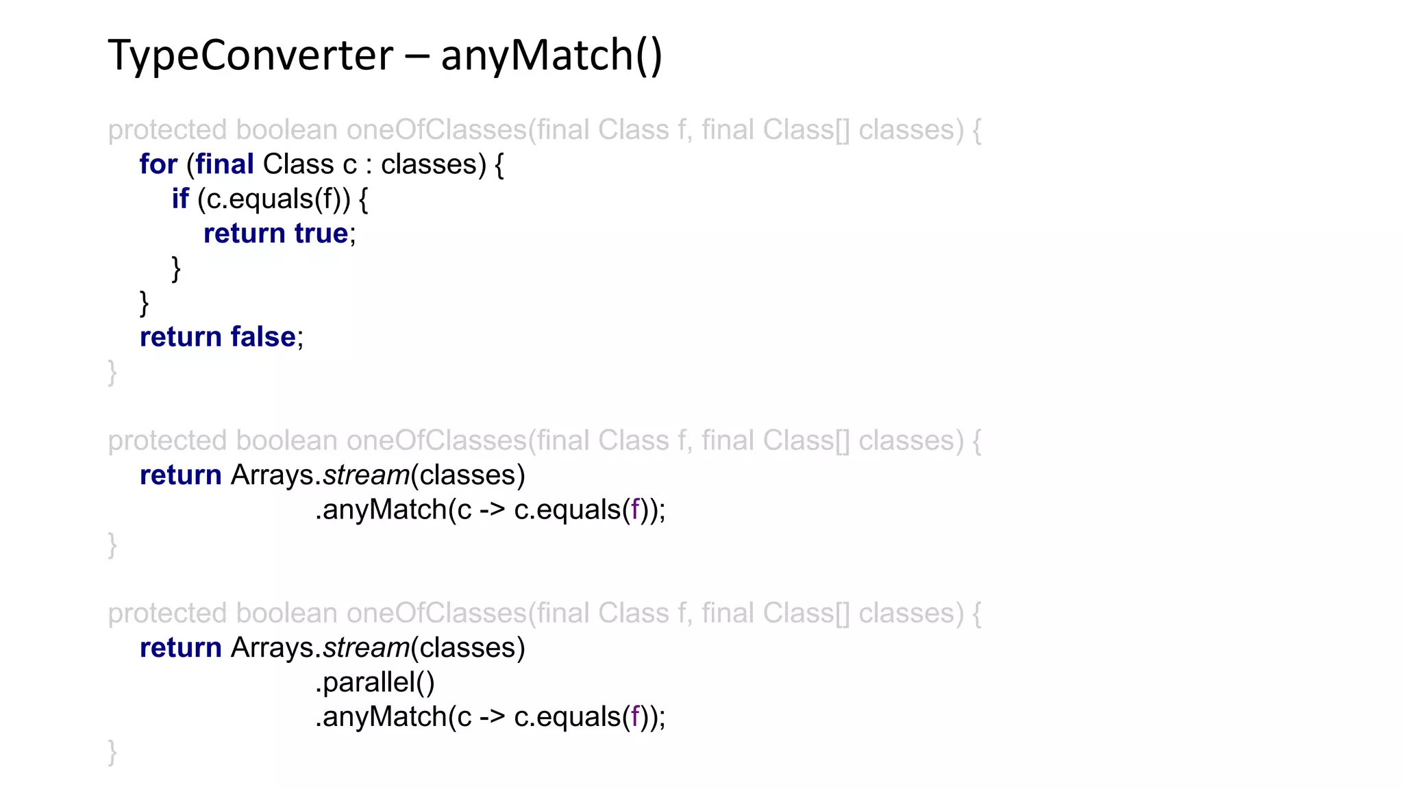 TypeConverter – anyMatch()
protected boolean oneOfClasses(final Class f, final Class[] classes) {
for (final Class c : classes) {
if (c.equals(f)) {
return true;
}
}
return false;
}
protected boolean oneOfClasses(final Class f, final Class[] classes) {
return Arrays.stream(classes)
.anyMatch(c -> c.equals(f));
}
protected boolean oneOfClasses(final Class f, final Class[] classes) {
return Arrays.stream(classes)
.parallel()
.anyMatch(c -> c.equals(f));
}
 