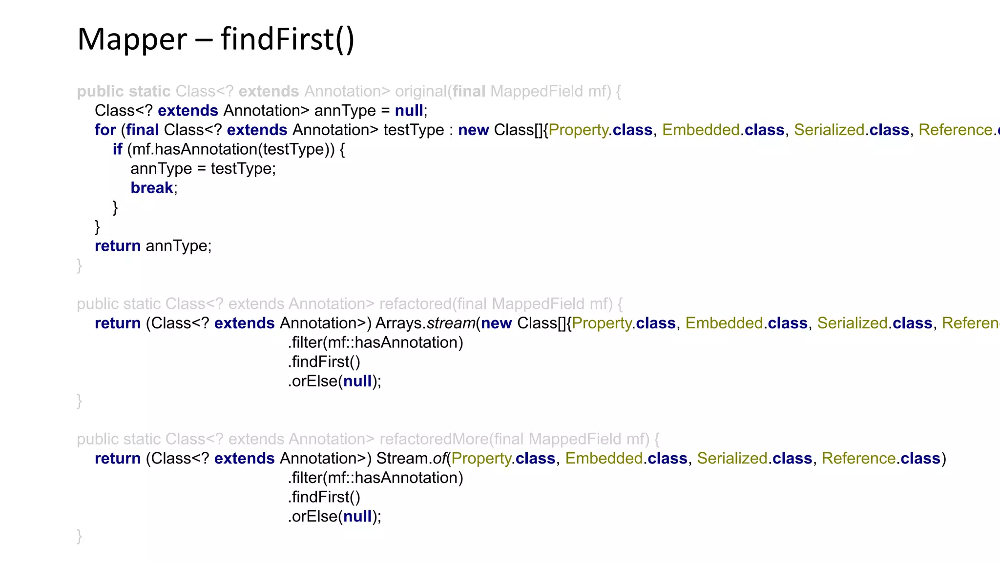 Mapper – findFirst()
public static Class<? extends Annotation> original(final MappedField mf) {
Class<? extends Annotation> annType = null;
for (final Class<? extends Annotation> testType : new Class[]{Property.class, Embedded.class, Serialized.class, Reference.c
if (mf.hasAnnotation(testType)) {
annType = testType;
break;
}
}
return annType;
}
public static Class<? extends Annotation> refactored(final MappedField mf) {
return (Class<? extends Annotation>) Arrays.stream(new Class[]{Property.class, Embedded.class, Serialized.class, Referenc
.filter(mf::hasAnnotation)
.findFirst()
.orElse(null);
}
public static Class<? extends Annotation> refactoredMore(final MappedField mf) {
return (Class<? extends Annotation>) Stream.of(Property.class, Embedded.class, Serialized.class, Reference.class)
.filter(mf::hasAnnotation)
.findFirst()
.orElse(null);
}
 
