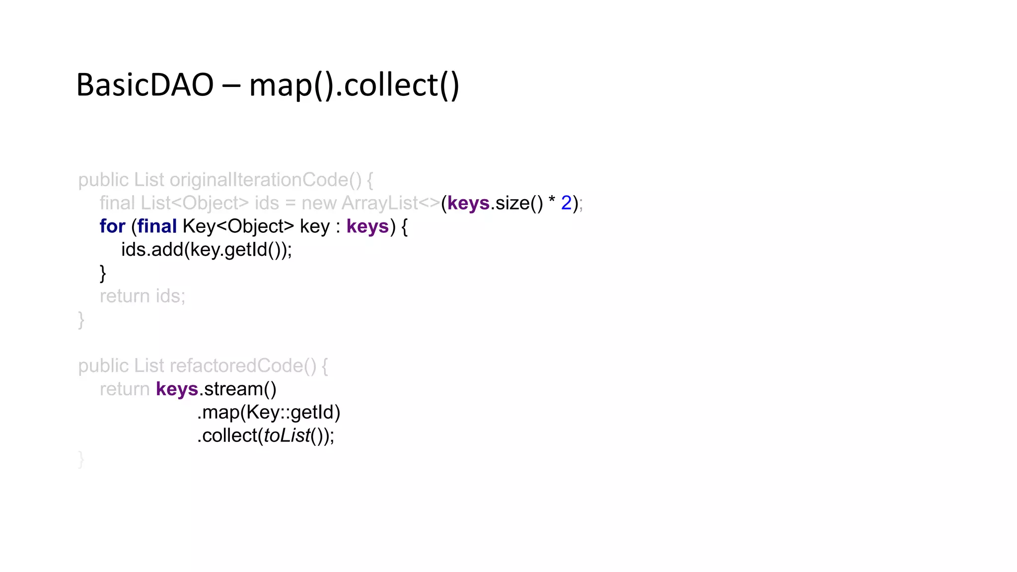 public List originalIterationCode() {
final List<Object> ids = new ArrayList<>(keys.size() * 2)
for (final Key<Object> key : keys) {
ids.add(key.getId());
}
return ids;
}
public List refactoredCode() {
return keys.stream()
.map(Key::getId)
.collect(toList());
BasicDAO – map().collect()
 