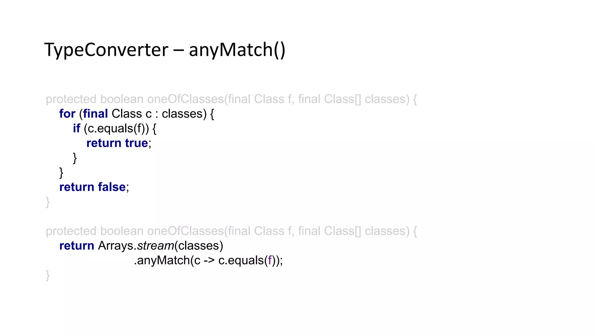 protected boolean oneOfClasses(final Class f, final Class[] classes) {
for (final Class c : classes) {
if (c.equals(f)) {
return true;
}
}
return false;
}
protected boolean oneOfClasses(final Class f, final Class[] classes) {
return Arrays.stream(classes)
.anyMatch(c -> c.equals(f));
}
TypeConverter – anyMatch()
 