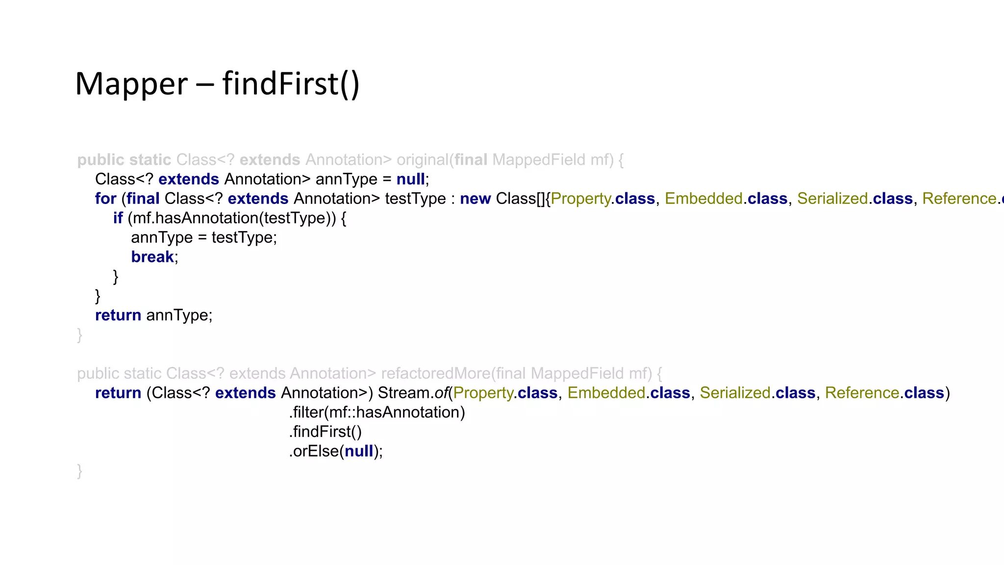 public static Class<? extends Annotation> original(final MappedField mf) {
Class<? extends Annotation> annType = null;
for (final Class<? extends Annotation> testType : new Class[]{Property.class, Embedded.class, Serialized.class, Reference.c
if (mf.hasAnnotation(testType)) {
annType = testType;
break;
}
}
return annType;
}
public static Class<? extends Annotation> refactoredMore(final MappedField mf) {
return (Class<? extends Annotation>) Stream.of(Property.class, Embedded.class, Serialized.class, Reference.class)
.filter(mf::hasAnnotation)
.findFirst()
.orElse(null);
}
Mapper – findFirst()
 