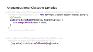 Anonymous Inner Classes vs Lambdas
public String[] decodeWithAnonymousInnerClass(final BenchmarkState state) {
IterHelper.loopMap(state.values, new IterHelper.MapIterCallback<Integer, String>() {
@Override
public void eval(final Integer key, final String value) {
state.arrayOfResults[key] = value;
}
});
return state.arrayOfResults;
}
public void decodeWithLambda(final BenchmarkState state) {
IterHelper.<Integer, String>loopMap(state.values,
(key, value) -> state.arrayOfResults[key] = value) ;
}
 