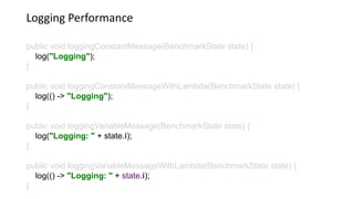 Logging Performance
public void loggingConstantMessage(BenchmarkState state) {
log("Logging");
}
public void loggingConstantMessageWithLambda(BenchmarkState state) {
log(() -> "Logging");
}
public void loggingVariableMessage(BenchmarkState state) {
log("Logging: " + state.i);
}
public void loggingVariableMessageWithLambda(BenchmarkState state) {
log(() -> "Logging: " + state.i);
}
 