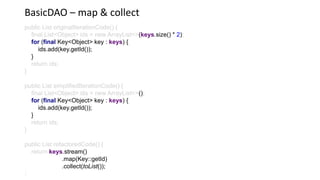 BasicDAO – map & collect
public List originalIterationCode() {
final List<Object> ids = new ArrayList<>(keys.size() * 2)
for (final Key<Object> key : keys) {
ids.add(key.getId());
}
return ids;
}
public List simplifiedIterationCode() {
final List<Object> ids = new ArrayList<>()
for (final Key<Object> key : keys) {
ids.add(key.getId());
}
return ids;
}
public List refactoredCode() {
return keys.stream()
.map(Key::getId)
.collect(toList());
 